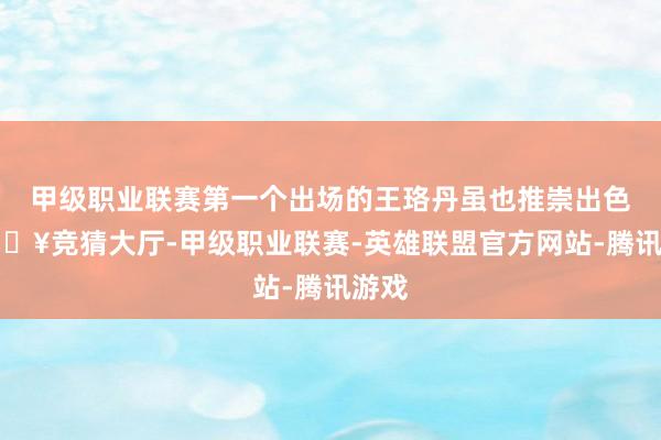 甲级职业联赛第一个出场的王珞丹虽也推崇出色-🔥竞猜大厅-甲级职业联赛-英雄联盟官方网站-腾讯游戏
