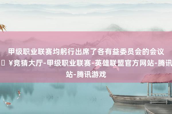甲级职业联赛均躬行出席了各有益委员会的会议-🔥竞猜大厅-甲级职业联赛-英雄联盟官方网站-腾讯游戏