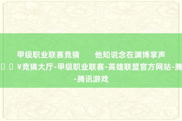 甲级职业联赛竞猜       他知说念在渊博掌声背后-🔥竞猜大厅-甲级职业联赛-英雄联盟官方网站-腾讯游戏