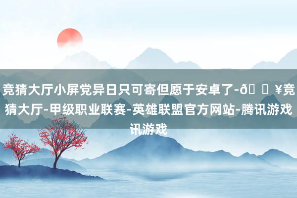 竞猜大厅小屏党异日只可寄但愿于安卓了-🔥竞猜大厅-甲级职业联赛-英雄联盟官方网站-腾讯游戏