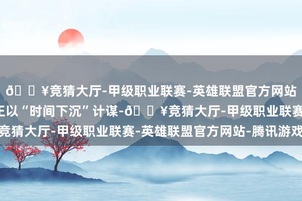 🔥竞猜大厅-甲级职业联赛-英雄联盟官方网站-腾讯游戏头部车企正以“时间下沉”计谋-🔥竞猜大厅-甲级职业联赛-英雄联盟官方网站-腾讯游戏