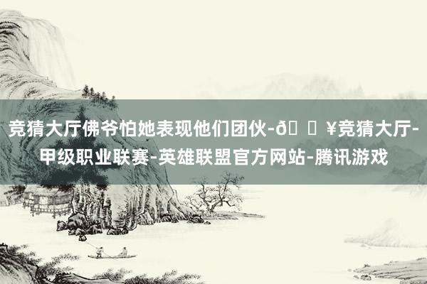 竞猜大厅佛爷怕她表现他们团伙-🔥竞猜大厅-甲级职业联赛-英雄联盟官方网站-腾讯游戏