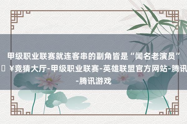 甲级职业联赛就连客串的副角皆是“闻名老演员”-🔥竞猜大厅-甲级职业联赛-英雄联盟官方网站-腾讯游戏
