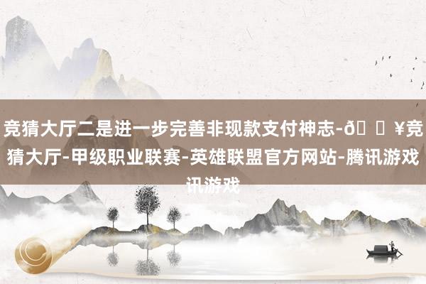 竞猜大厅二是进一步完善非现款支付神志-🔥竞猜大厅-甲级职业联赛-英雄联盟官方网站-腾讯游戏