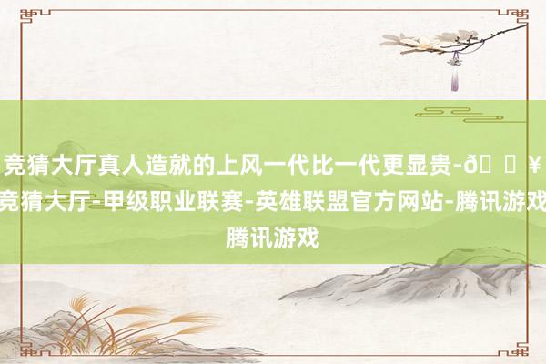 竞猜大厅真人造就的上风一代比一代更显贵-🔥竞猜大厅-甲级职业联赛-英雄联盟官方网站-腾讯游戏