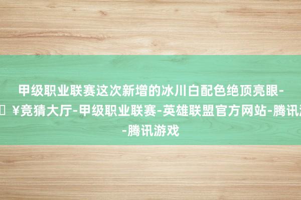 甲级职业联赛这次新增的冰川白配色绝顶亮眼-🔥竞猜大厅-甲级职业联赛-英雄联盟官方网站-腾讯游戏