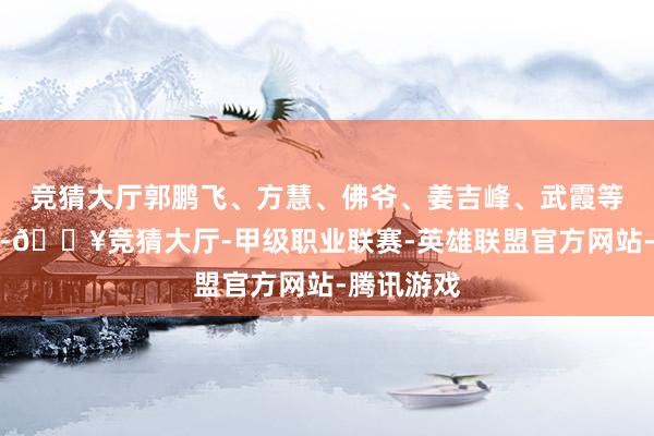 竞猜大厅郭鹏飞、方慧、佛爷、姜吉峰、武霞等东说念主-🔥竞猜大厅-甲级职业联赛-英雄联盟官方网站-腾讯游戏