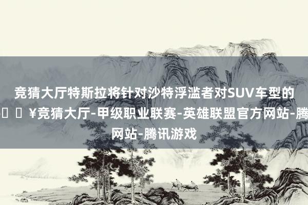 竞猜大厅特斯拉将针对沙特浮滥者对SUV车型的偏好-🔥竞猜大厅-甲级职业联赛-英雄联盟官方网站-腾讯游戏