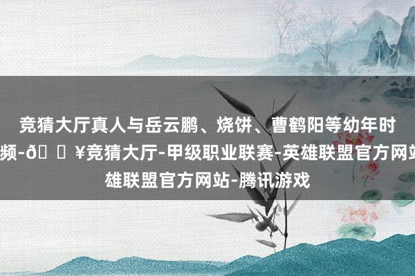 竞猜大厅真人与岳云鹏、烧饼、曹鹤阳等幼年时间关系的视频-🔥竞猜大厅-甲级职业联赛-英雄联盟官方网站-腾讯游戏