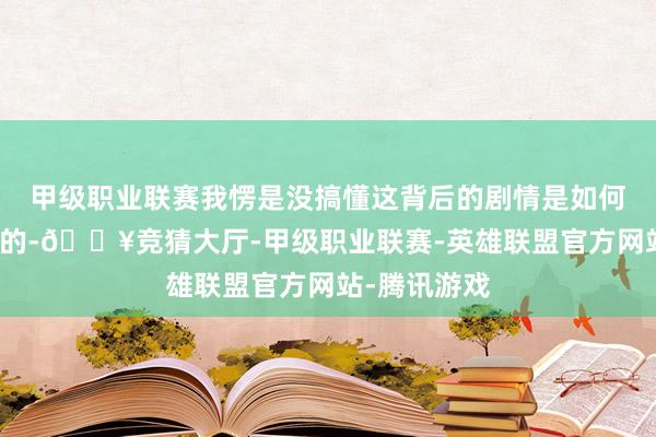 甲级职业联赛我愣是没搞懂这背后的剧情是如何相关在沿途的-🔥竞猜大厅-甲级职业联赛-英雄联盟官方网站-腾讯游戏