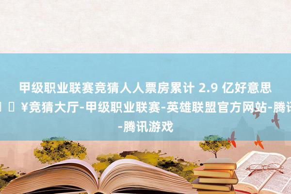 甲级职业联赛竞猜人人票房累计 2.9 亿好意思元-🔥竞猜大厅-甲级职业联赛-英雄联盟官方网站-腾讯游戏