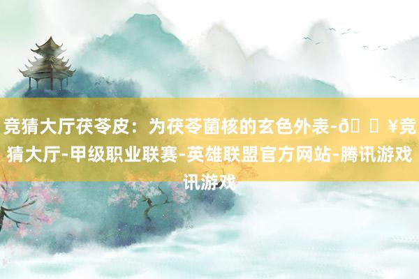 竞猜大厅茯苓皮：为茯苓菌核的玄色外表-🔥竞猜大厅-甲级职业联赛-英雄联盟官方网站-腾讯游戏