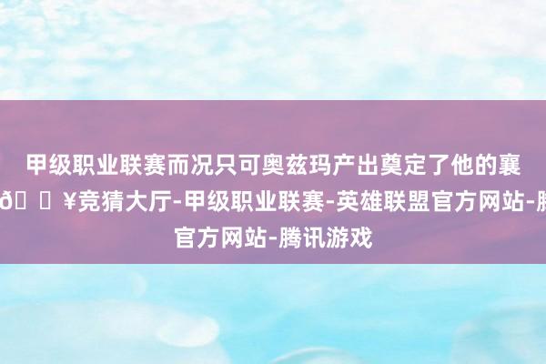 甲级职业联赛而况只可奥兹玛产出奠定了他的襄理经由-🔥竞猜大厅-甲级职业联赛-英雄联盟官方网站-腾讯游戏