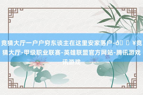 竞猜大厅一户户穷东谈主在这里安家落户-🔥竞猜大厅-甲级职业联赛-英雄联盟官方网站-腾讯游戏