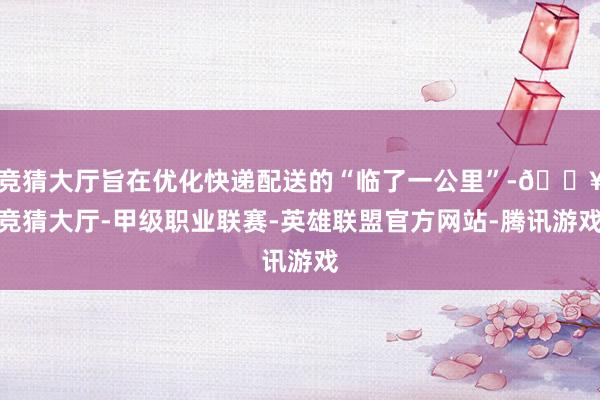 竞猜大厅旨在优化快递配送的“临了一公里”-🔥竞猜大厅-甲级职业联赛-英雄联盟官方网站-腾讯游戏