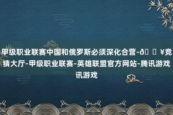 甲级职业联赛中国和俄罗斯必须深化合营-🔥竞猜大厅-甲级职业联赛-英雄联盟官方网站-腾讯游戏