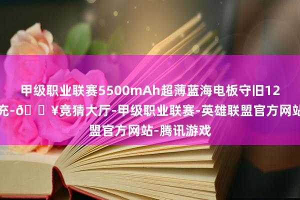 甲级职业联赛5500mAh超薄蓝海电板守旧120W超等闪充-🔥竞猜大厅-甲级职业联赛-英雄联盟官方网站-腾讯游戏