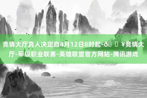 竞猜大厅真人决定自4月12日8时起-🔥竞猜大厅-甲级职业联赛-英雄联盟官方网站-腾讯游戏