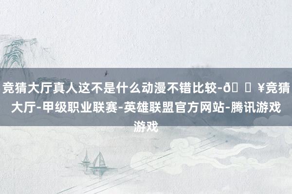 竞猜大厅真人这不是什么动漫不错比较-🔥竞猜大厅-甲级职业联赛-英雄联盟官方网站-腾讯游戏