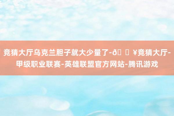竞猜大厅乌克兰胆子就大少量了-🔥竞猜大厅-甲级职业联赛-英雄联盟官方网站-腾讯游戏