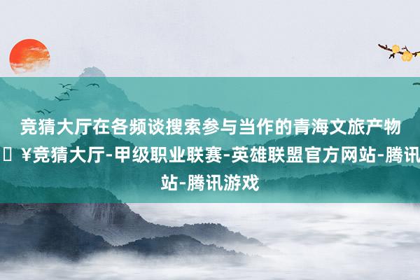 竞猜大厅在各频谈搜索参与当作的青海文旅产物-🔥竞猜大厅-甲级职业联赛-英雄联盟官方网站-腾讯游戏