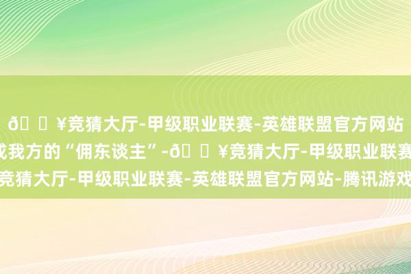 🔥竞猜大厅-甲级职业联赛-英雄联盟官方网站-腾讯游戏把他们当成我方的“佣东谈主”-🔥竞猜大厅-甲级职业联赛-英雄联盟官方网站-腾讯游戏