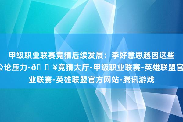 甲级职业联赛竞猜后续发展：李好意思越因这些事件濒临普遍的公论压力-🔥竞猜大厅-甲级职业联赛-英雄联盟官方网站-腾讯游戏
