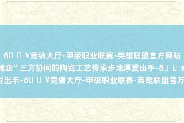 🔥竞猜大厅-甲级职业联赛-英雄联盟官方网站-腾讯游戏象征着“校地企”三方协同的陶瓷工艺传承步地厚爱出手-🔥竞猜大厅-甲级职业联赛-英雄联盟官方网站-腾讯游戏