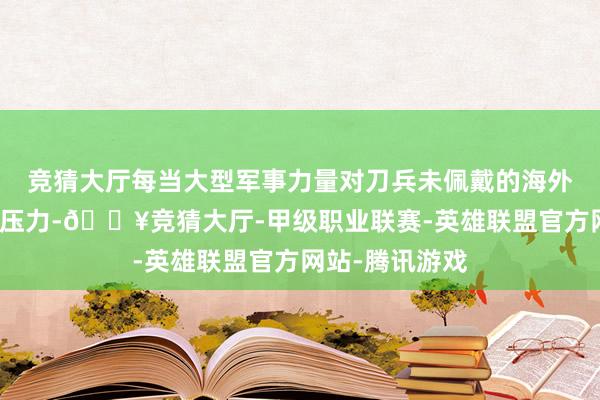 竞猜大厅每当大型军事力量对刀兵未佩戴的海外维和士兵施加压力-🔥竞猜大厅-甲级职业联赛-英雄联盟官方网站-腾讯游戏