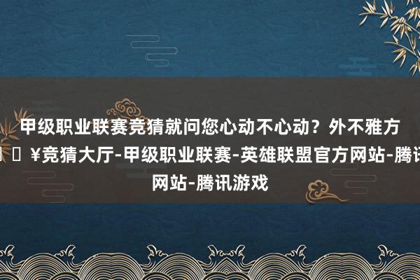 甲级职业联赛竞猜就问您心动不心动？外不雅方面-🔥竞猜大厅-甲级职业联赛-英雄联盟官方网站-腾讯游戏