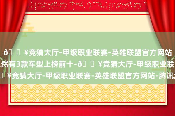 🔥竞猜大厅-甲级职业联赛-英雄联盟官方网站-腾讯游戏广汽传祺依然有3款车型上榜前十-🔥竞猜大厅-甲级职业联赛-英雄联盟官方网站-腾讯游戏