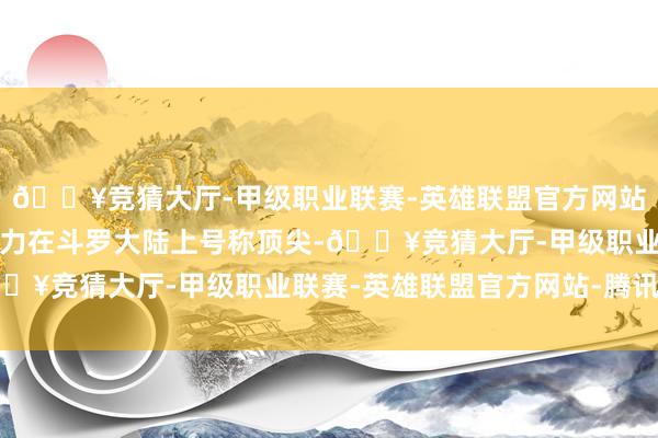 🔥竞猜大厅-甲级职业联赛-英雄联盟官方网站-腾讯游戏龙纵容的实力在斗罗大陆上号称顶尖-🔥竞猜大厅-甲级职业联赛-英雄联盟官方网站-腾讯游戏