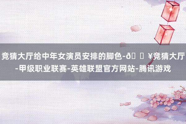 竞猜大厅给中年女演员安排的脚色-🔥竞猜大厅-甲级职业联赛-英雄联盟官方网站-腾讯游戏