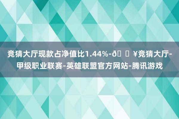 竞猜大厅现款占净值比1.44%-🔥竞猜大厅-甲级职业联赛-英雄联盟官方网站-腾讯游戏
