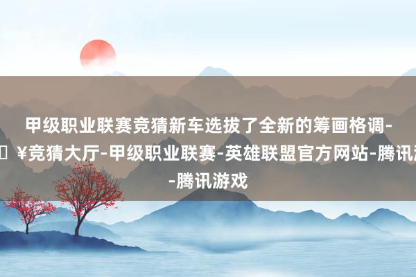 甲级职业联赛竞猜新车选拔了全新的筹画格调-🔥竞猜大厅-甲级职业联赛-英雄联盟官方网站-腾讯游戏