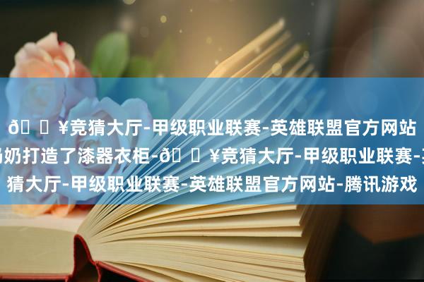 🔥竞猜大厅-甲级职业联赛-英雄联盟官方网站-腾讯游戏并躬动作奶奶打造了漆器衣柜-🔥竞猜大厅-甲级职业联赛-英雄联盟官方网站-腾讯游戏