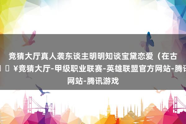 竞猜大厅真人袭东谈主明明知谈宝黛恋爱（在古代-🔥竞猜大厅-甲级职业联赛-英雄联盟官方网站-腾讯游戏
