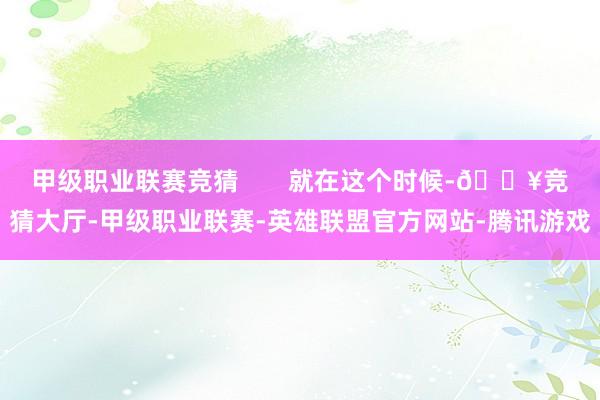 甲级职业联赛竞猜       就在这个时候-🔥竞猜大厅-甲级职业联赛-英雄联盟官方网站-腾讯游戏