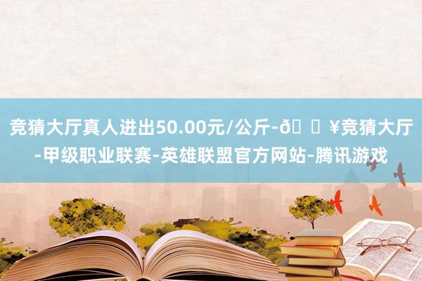 竞猜大厅真人进出50.00元/公斤-🔥竞猜大厅-甲级职业联赛-英雄联盟官方网站-腾讯游戏