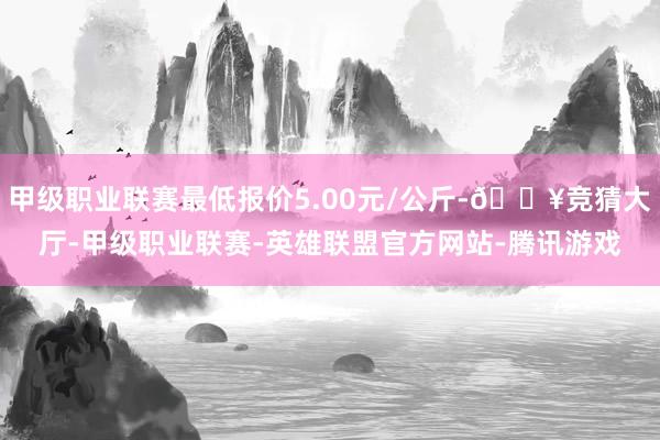 甲级职业联赛最低报价5.00元/公斤-🔥竞猜大厅-甲级职业联赛-英雄联盟官方网站-腾讯游戏