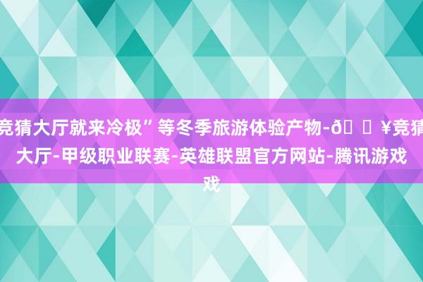 竞猜大厅就来冷极”等冬季旅游体验产物-🔥竞猜大厅-甲级职业联赛-英雄联盟官方网站-腾讯游戏