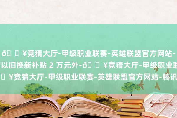 🔥竞猜大厅-甲级职业联赛-英雄联盟官方网站-腾讯游戏除了享受国度以旧换新补贴 2 万元外-🔥竞猜大厅-甲级职业联赛-英雄联盟官方网站-腾讯游戏