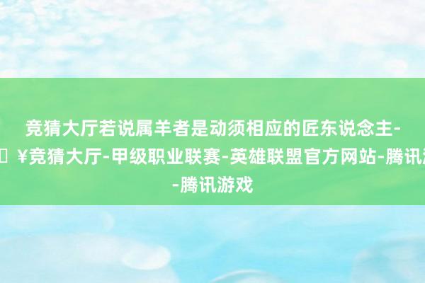 竞猜大厅若说属羊者是动须相应的匠东说念主-🔥竞猜大厅-甲级职业联赛-英雄联盟官方网站-腾讯游戏