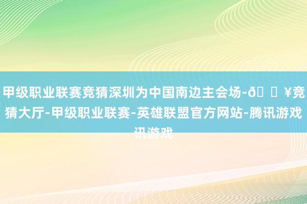 甲级职业联赛竞猜深圳为中国南边主会场-🔥竞猜大厅-甲级职业联赛-英雄联盟官方网站-腾讯游戏