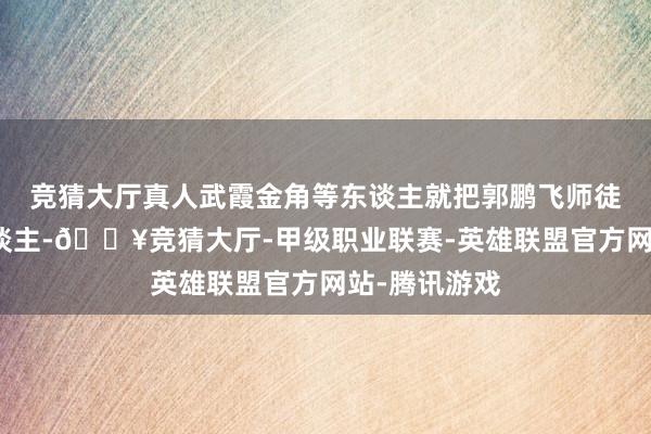 竞猜大厅真人武霞金角等东谈主就把郭鹏飞师徒当成了仇东谈主-🔥竞猜大厅-甲级职业联赛-英雄联盟官方网站-腾讯游戏