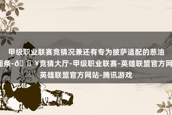 甲级职业联赛竞猜况兼还有专为披萨适配的葱油拌面立异版面条-🔥竞猜大厅-甲级职业联赛-英雄联盟官方网站-腾讯游戏