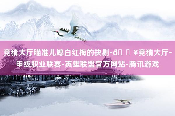 竞猜大厅瞄准儿媳白红梅的抉剔-🔥竞猜大厅-甲级职业联赛-英雄联盟官方网站-腾讯游戏