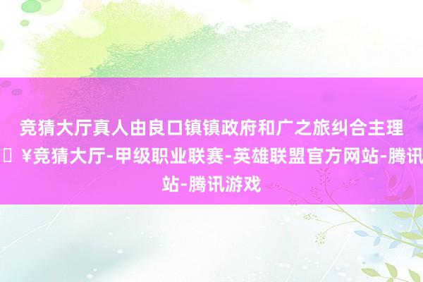 竞猜大厅真人由良口镇镇政府和广之旅纠合主理-🔥竞猜大厅-甲级职业联赛-英雄联盟官方网站-腾讯游戏