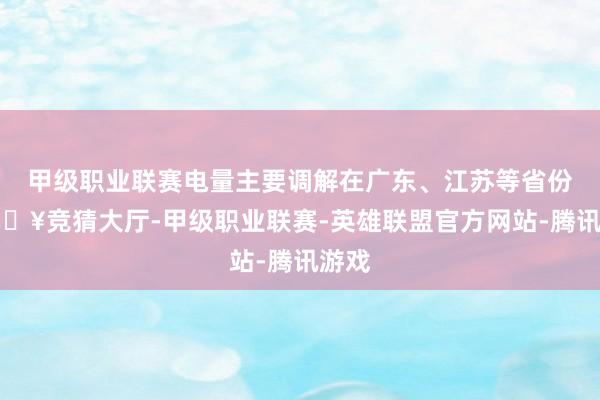 甲级职业联赛电量主要调解在广东、江苏等省份-🔥竞猜大厅-甲级职业联赛-英雄联盟官方网站-腾讯游戏