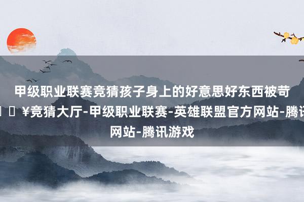 甲级职业联赛竞猜孩子身上的好意思好东西被苛刻-🔥竞猜大厅-甲级职业联赛-英雄联盟官方网站-腾讯游戏